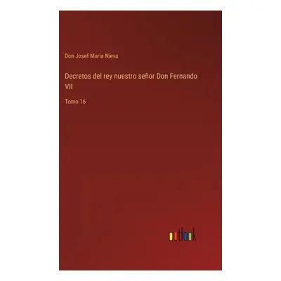 "Decretos del rey nuestro seor Don Fernando VII: Tomo 16" - "" ("Nieva Don Josef Maria")