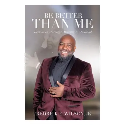 "Be Better Than Me: Lessons in Marriage, Ministry & Manhood" - "" ("Wilson Fredrick E. Jr.")