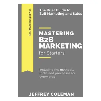 "Mastering B2B Marketing for Starters: The Brief Guide to B2B Marketing - Including the methods,