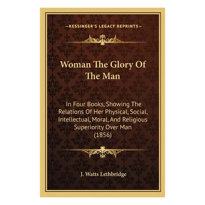 "Woman The Glory Of The Man: In Four Books, Showing The Relations Of Her Physical, Social, Intel