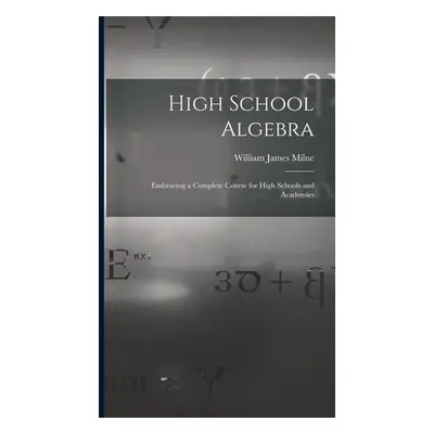 "High School Algebra: Embracing a Complete Course for High Schools and Academies" - "" ("Milne W