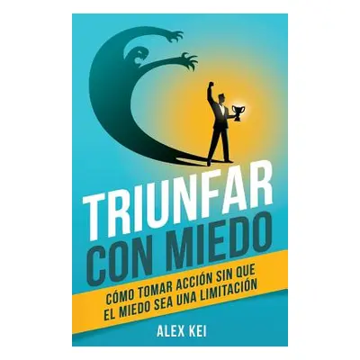 "Triunfar con miedo: Cmo tomar accin sin que el miedo sea una limitacin" - "" ("Kei Alex")