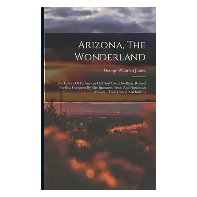 "Arizona, The Wonderland: The History Of Its Ancient Cliff And Cave Dwellings, Ruined Pueblos, C