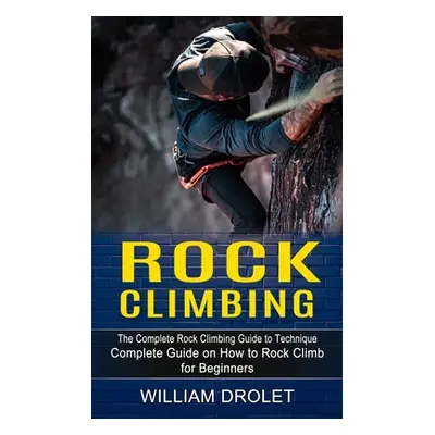 "Rock Climbing: The Complete Rock Climbing Guide to Technique (Complete Guide on How to Rock Cli