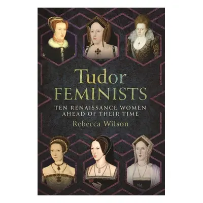 "Tudor Feminists: 10 Renaissance Women Ahead of Their Time" - "" ("Wilson Rebecca Sophia Katheri