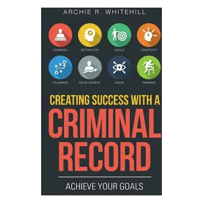 "Creating Success with a Criminal Record: Achieve Your Goals" - "" ("Whitehill Archie R.")