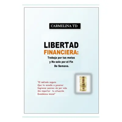 "Libertad Financiera: Trabaja por tus metas y no slo por el fin de semana.: El mtodo seguro que 