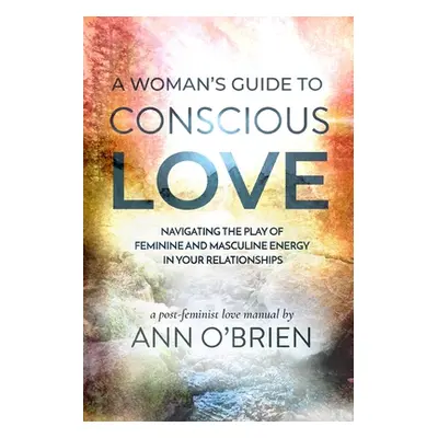 "A Woman's Guide to Conscious Love: Navigating the Play of Feminine and Masculine Energy in Your