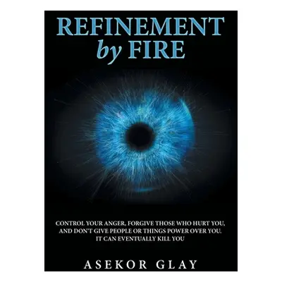 "Refinement by Fire: Control Your Anger, Forgive Those Who Hurt You, and Don't Give People or Th