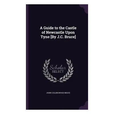 "A Guide to the Castle of Newcastle Upon Tyne [By J.C. Bruce]" - "" ("Bruce John Collingwood")