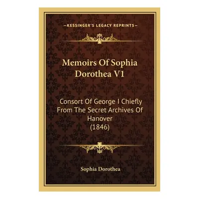 "Memoirs Of Sophia Dorothea V1: Consort Of George I Chiefly From The Secret Archives Of Hanover 