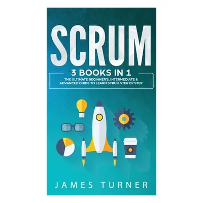 "Scrum: 3 Books in 1 - The Ultimate Beginner's, Intermediate & Advanced Guide to Learn Scrum Ste