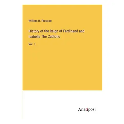 "History of the Reign of Ferdinand and Isabella The Catholic: Vol. 1" - "" ("Prescott William H.