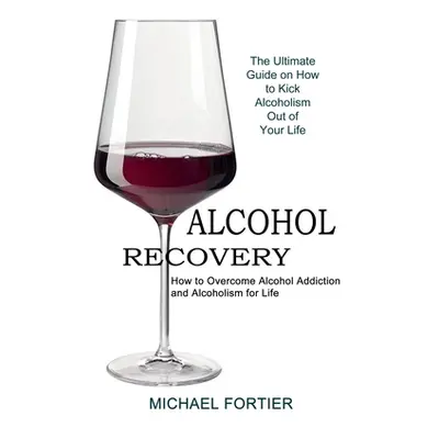 "Alcohol Recovery: The Ultimate Guide on How to Kick Alcoholism Out of Your Life