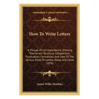 "How To Write Letters: A Manual Of Correspondence, Showing The Correct Structure, Composition, P