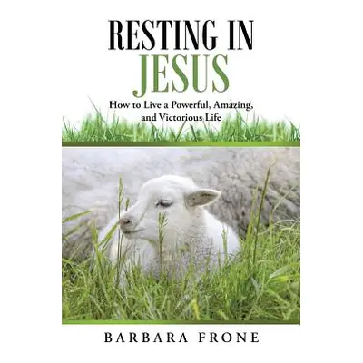 "Resting in Jesus: How to Live a Powerful, Amazing, and Victorious Life" - "" ("Frone Barbara")