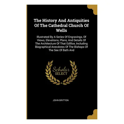 "The History And Antiquities Of The Cathedral Church Of Wells: Illustrated By A Series Of Engrav