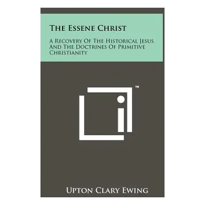 "The Essene Christ: A Recovery Of The Historical Jesus And The Doctrines Of Primitive Christiani