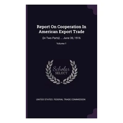 "Report On Cooperation In American Export Trade: (in Two Parts) ... June 30, 1916; Volume 1" - "