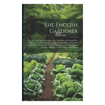 "The English Gardener: Or, a Treatise On the Situation, Soil, Enclosing, and Laying-Out, of Kitc