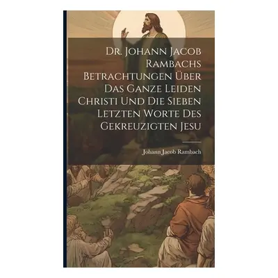 "Dr. Johann Jacob Rambachs Betrachtungen ber das ganze Leiden Christi und die sieben letzten Wor