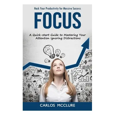 "Focus: Hack Your Productivity for Massive Success (A Quick-start Guide to Mastering Your Attent