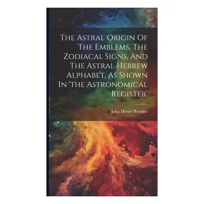 "The Astral Origin Of The Emblems, The Zodiacal Signs, And The Astral Hebrew Alphabet, As Shown 