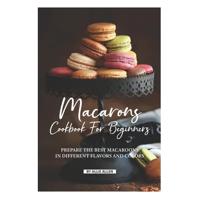 "Macarons Cookbook for Beginners: Prepare the Best Macaroons in Different Flavors and Colors" - 