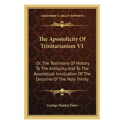 "The Apostolicity Of Trinitarianism V1: Or, The Testimony Of History To The Antiquity, And To Th