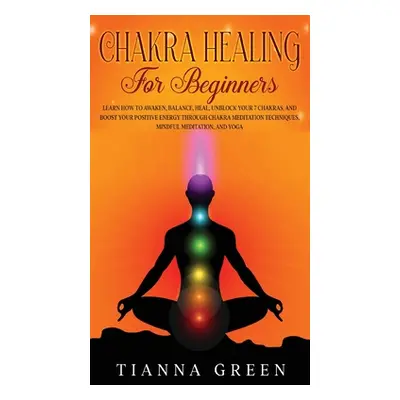 "Chakra Healing For Beginners: Learn How to Awaken, Balance, Heal, Unblock Your 7 Chakras, and B