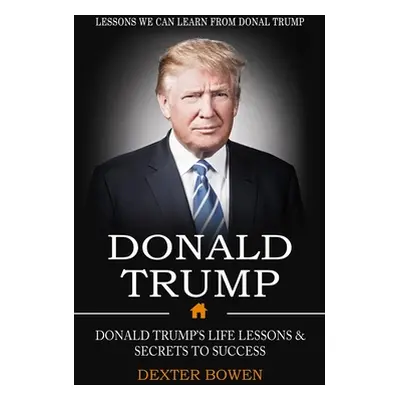 "Donald Trump: Lessons We Can Learn From Donal Trump (Donald Trump's Life Lessons & Secrets to S