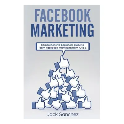 "Facebook Marketing: Comprehensive Beginners Guide to Learn Facebook Marketing from A to Z" - ""