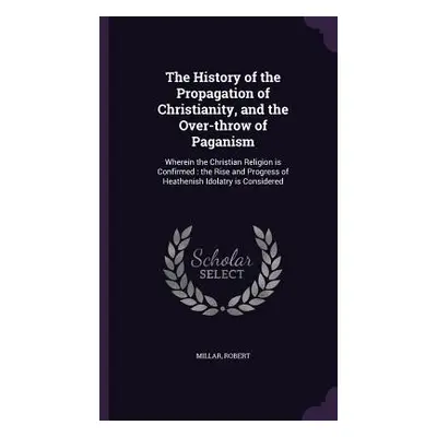 "The History of the Propagation of Christianity, and the Over-throw of Paganism: Wherein the Chr