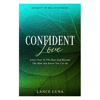 Anxiety In Relationships: Confident Love - Leave Fear In The Past And Become The Man You Know Yo