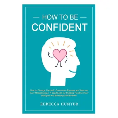 "How To Be Confident: How To Change Yourself, Overcome Shyness and Improve Your Relationships. A