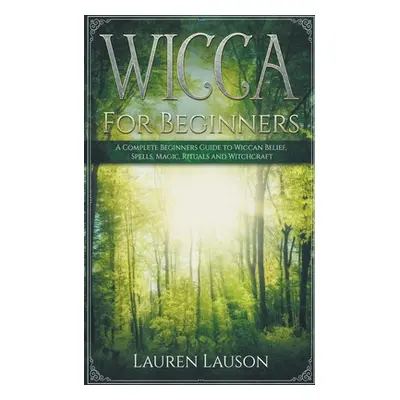 "Wicca for Beginners: A Complete Beginners Guide to Wiccan Belief, Spells, Magic, Rituals and Wi