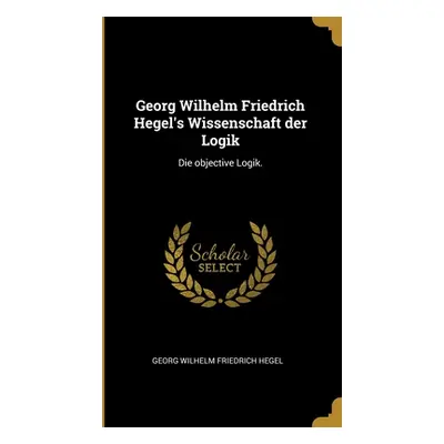 "Georg Wilhelm Friedrich Hegel's Wissenschaft der Logik: Die objective Logik." - "" ("Georg Wilh