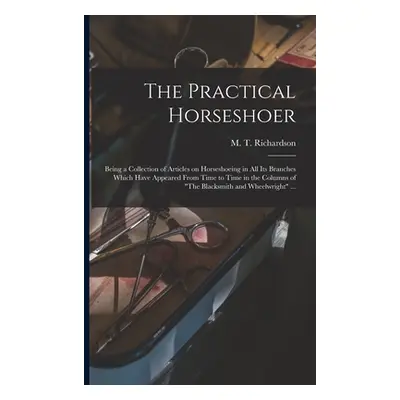 "The Practical Horseshoer: Being a Collection of Articles on Horseshoeing in All Its Branches Wh