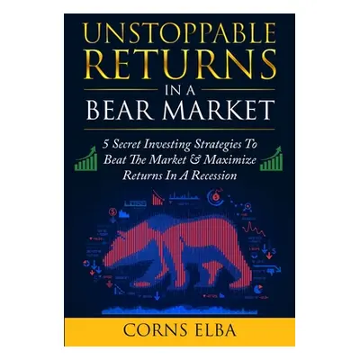 "Unstoppable Returns In a Bear Market: 5 Secret Investing Strategies To Beat The Market & Maximi