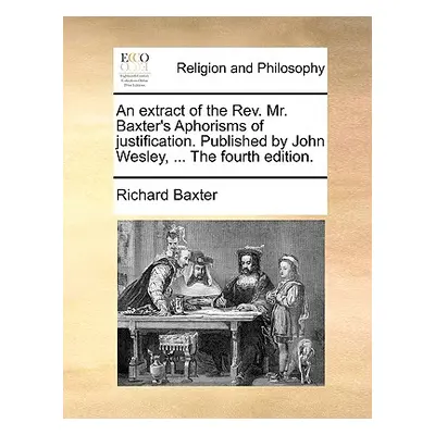 "An Extract of the REV. Mr. Baxter's Aphorisms of Justification. Published by John Wesley, ... t