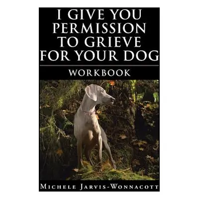 "I Give You Permission to Grieve for Your Dog: Workbook" - "" ("Jarvis-Wonnacott Michele")