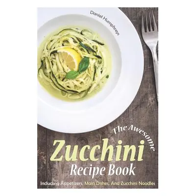 "The Awesome Zucchini Recipe Book: Including Appetizers, Main Dishes, and Zucchini Noodles" - ""