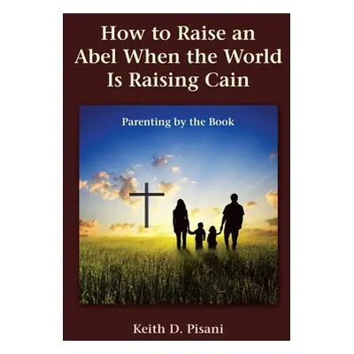 "How to Raise an Abel When the World Is Raising Cain: Parenting by the Book" - "" ("Pisani Keith