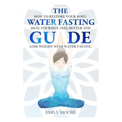 "The Water Fasting Guide: How to Restore Your Body, Heal Yourself, Feel Better and Lose Weight w