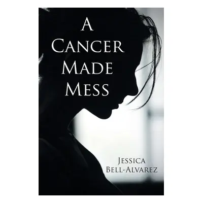 "A Cancer Made Mess" - "" ("Bell-Alvarez Jessica")