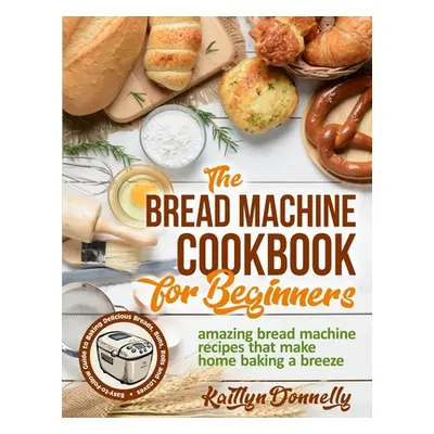 "The Bread Machine Cookbook for Beginners: Amazing Bread Machine Recipes That Make Home Baking a