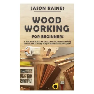 "Woodworking for Beginners: A Practical Guide to Understanding Woodworking Basics and Starting S