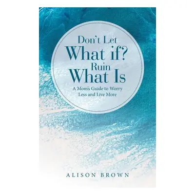 "Don't Let What If? Ruin What Is: A Mom's Guide to Worry Less and Live More" - "" ("Brown Alison