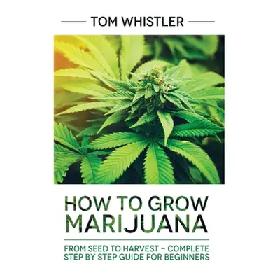 "Marijuana: How to Grow Marijuana: From Seed to Harvest - Complete Step by Step Guide for Beginn