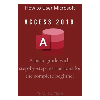 "How to Use Microsoft Access 2016: A basic guide with step-by-step instructions for the complete